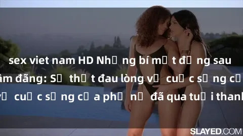 sex viet nam HD Những bí mật đằng sau vẻ ngoài gái già dâm đãng: Sự thật đau lòng về cuộc sống của phụ nữ đã qua tuổi thanh xuân