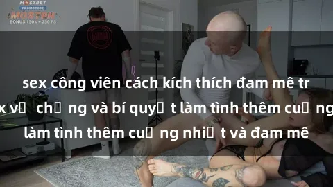 sex công viên cách kích thích đam mê trong hôn nhân: Sex vợ chồng và bí quyết làm tình thêm cuồng nhiệt và đam mê