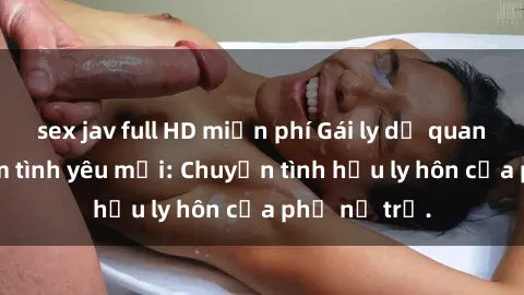 sex jav full HD miễn phí Gái ly dị quan hệ tìm kiếm tình yêu mới: Chuyện tình hậu ly hôn của phụ nữ trẻ.