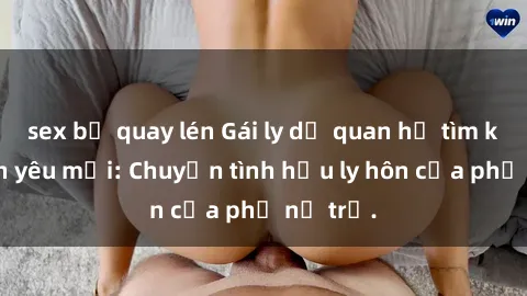 sex bị quay lén Gái ly dị quan hệ tìm kiếm tình yêu mới: Chuyện tình hậu ly hôn của phụ nữ trẻ.