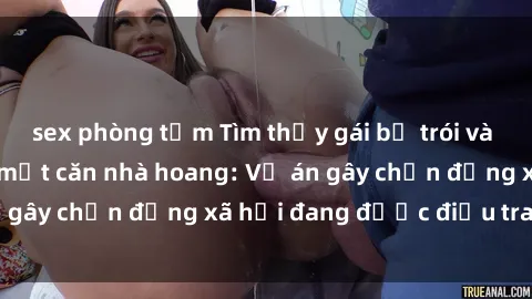 sex phòng tắm Tìm thấy gái bị trói và bị hiếp dâm trong một căn nhà hoang: Vụ án gây chấn động xã hội đang được điều tra vào.