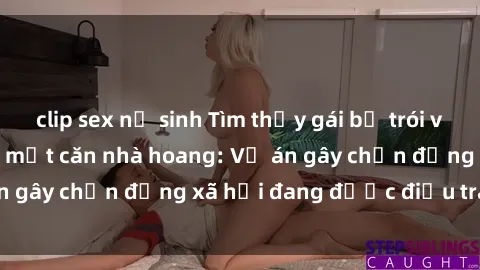 clip sex nữ sinh Tìm thấy gái bị trói và bị hiếp dâm trong một căn nhà hoang: Vụ án gây chấn động xã hội đang được điều tra vào.