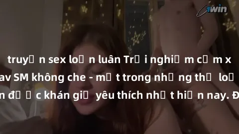 truyện sex loạn luân Trải nghiệm cảm xúc thăng hoa với jav SM không che - một trong những thể loại phim người lớn được khán giả yêu thích nhất hiện nay. Đảm bảo đem lại sự hấp dẫn, kích thích tối đa c
