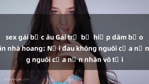 sex gái bắc âu Gái trẻ bị hiếp dâm bạo lực trong căn nhà hoang: Nỗi đau không nguôi của nạn nhân vô tội