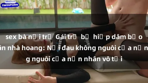 sex bà nội trợ Gái trẻ bị hiếp dâm bạo lực trong căn nhà hoang: Nỗi đau không nguôi của nạn nhân vô tội