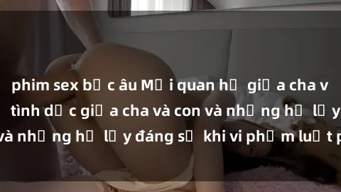 phim sex bắc âu Mối quan hệ giữa cha và con: Sự thật về tình dục giữa cha và con và những hệ lụy đáng sợ khi vi phạm luật pháp.