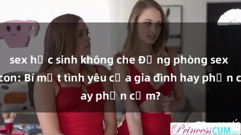 sex học sinh không che Động phòng sex mẹ con: Bí mật tình yêu của gia đình hay phản cảm?
