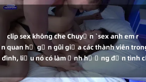 clip sex không che Chuyện `sex anh em ruột` - Đề cập đến quan hệ gần gũi giữa các thành viên trong gia đình, liệu nó có làm ảnh hưởng đến tình cảm gia đình hay không?