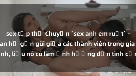 sex tập thể Chuyện `sex anh em ruột` - Đề cập đến quan hệ gần gũi giữa các thành viên trong gia đình, liệu nó có làm ảnh hưởng đến tình cảm gia đình hay không?