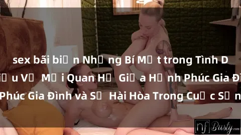 sex bãi biển Những Bí Mật trong Tình Dục Gia Đình: Tìm Hiểu Về Mối Quan Hệ Giữa Hạnh Phúc Gia Đình và Sự Hài Hòa Trong Cuộc Sống Tình Dục