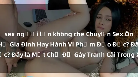 sex người lớn không che Chuyện Sex Ông Cháu: Mối Quan Hệ Gia Đình Hay Hành Vi Phạm Đạo Đức? Đây là Một Chủ Đề Gây Tranh Cãi Trong Xã Hội Hiện Nay.