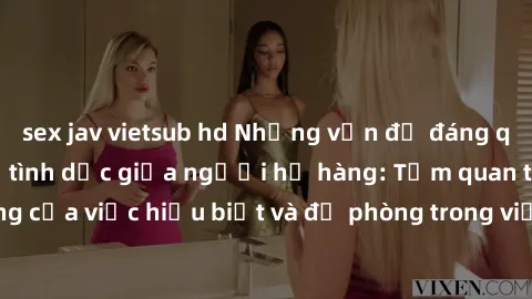 sex jav vietsub hd Những vấn đề đáng quan tâm về quan hệ tình dục giữa người họ hàng: Tầm quan trọng của việc hiểu biết và đề phòng trong việc tiếp xúc trong gia đình.