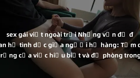 sex gái việt ngoài trời Những vấn đề đáng quan tâm về quan hệ tình dục giữa người họ hàng: Tầm quan trọng của việc hiểu biết và đề phòng trong việc tiếp xúc trong gia đình.