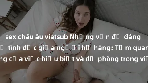 sex châu âu vietsub Những vấn đề đáng quan tâm về quan hệ tình dục giữa người họ hàng: Tầm quan trọng của việc hiểu biết và đề phòng trong việc tiếp xúc trong gia đình.