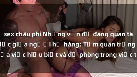 sex châu phi Những vấn đề đáng quan tâm về quan hệ tình dục giữa người họ hàng: Tầm quan trọng của việc hiểu biết và đề phòng trong việc tiếp xúc trong gia đình.
