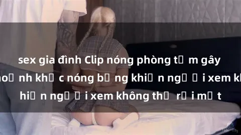 sex gia đình Clip nóng phòng tắm gây sốt: Cận cảnh khoảnh khắc nóng bỏng khiến người xem không thể rời mắt