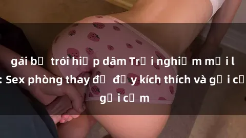 gái bị trói hiếp dâm Trải nghiệm mới lạ: Sex phòng thay đồ đầy kích thích và gợi cảm