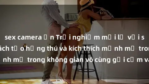 sex camera ẩn Trải nghiệm mới lạ với sex phòng tắm - Cách tạo hứng thú và kích thích mạnh mẽ trong không gian vô cùng gợi cảm và lãng mạn