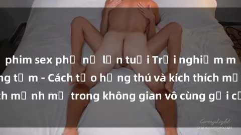 phim sex phụ nữ lớn tuổi Trải nghiệm mới lạ với sex phòng tắm - Cách tạo hứng thú và kích thích mạnh mẽ trong không gian vô cùng gợi cảm và lãng mạn