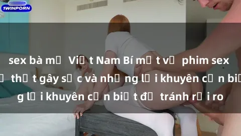 sex bà mẹ Việt Nam Bí mật về phim sex nơi công cộng: Sự thật gây sốc và những lời khuyên cần biết để tránh rủi ro