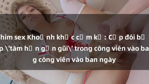 phim sex Khoảnh khắc cấm kỵ: Cặp đôi bị bắt gặp 'tâm hồn gần gũi' trong công viên vào ban ngày