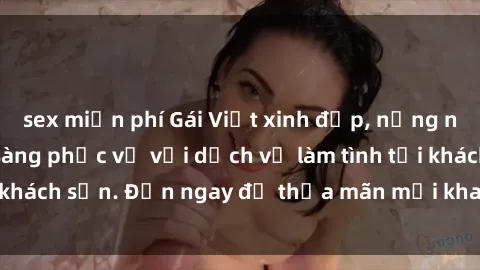 sex miễn phí Gái Việt xinh đẹp, nồng nàn tình cảm, sẵn sàng phục vụ với dịch vụ làm tình tại khách sạn. Đến ngay để thỏa mãn mọi khao khát của bạn!