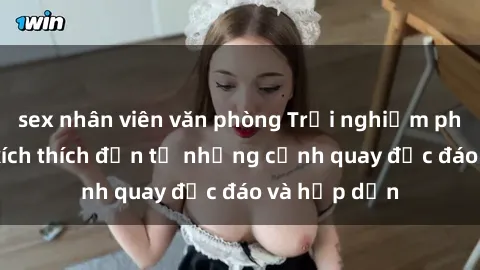 sex nhân viên văn phòng Trải nghiệm phim sex : Sự kích thích đến từ những cảnh quay độc đáo và hấp dẫn