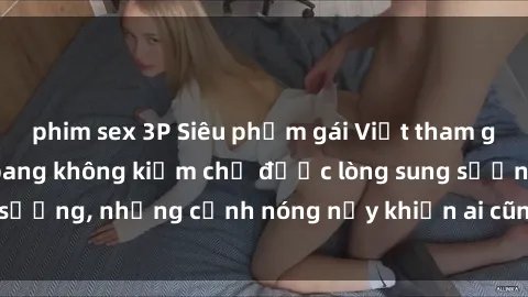phim sex 3P Siêu phẩm gái Việt tham gia trong buổi gangbang không kiềm chế được lòng sung sướng, những cảnh nóng nảy khiến ai cũng phải mãn nhãn