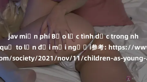 jav miễn phí Bạo lực tình dục trong nhóm: nguy cơ và hậu quả to lớn đối mọi người参考: https://www.theguardian.com/society/2021/nov/11/children-as-young-as-four-are-being-sexually-abused-by-groups-in-uk
