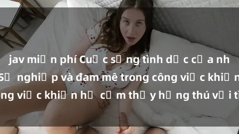 jav miễn phí Cuộc sống tình dục của nhân viên văn phòng: Sự nghiệp và đam mê trong công việc khiến họ cảm thấy hứng thú với tình dục?