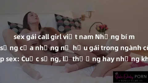 sex gái call girl việt nam Những bí mật đằng sau cuộc sống của những nữ hầu gái trong ngành công nghiệp sex: Cuộc sống, lẽ thường hay những khó khăn mà họ phải đối mặt.