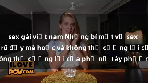 sex gái việt nam Những bí mật về sex gái Tây: Sự quyến rũ đầy mê hoặc và không thể cưỡng lại của phụ nữ Tây phương