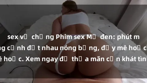 sex vợ chồng Phim sex Mỹ đen: phút mãnh liệt với những cảnh địt nhau nóng bỏng, đầy mê hoặc. Xem ngay để thỏa mãn cơn khát tình dục của bạn!