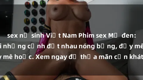 sex nữ sinh Việt Nam Phim sex Mỹ đen: phút mãnh liệt với những cảnh địt nhau nóng bỏng, đầy mê hoặc. Xem ngay để thỏa mãn cơn khát tình dục của bạn!