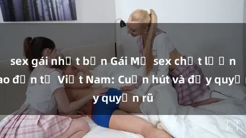 sex gái nhật bản Gái Mỹ sex chất lượng cao đến từ Việt Nam: Cuốn hút và đầy quyến rũ