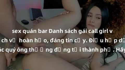 sex quán bar Danh sách gái call girl vip chất lượng, dịch vụ hoàn hảo, đáng tin cậy. Điều hấp dẫn cho các quý ông thượng đẳng tại thành phố. Hãy nhấc máy và đặt lịch ngay!