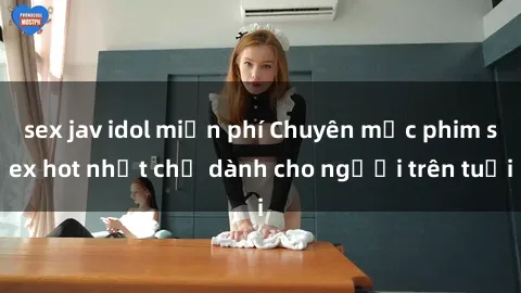 sex jav idol miễn phí Chuyên mục phim sex hot nhất chỉ dành cho người trên tuổi
