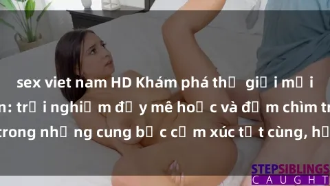 sex viet nam HD Khám phá thế giới mới với sex người lớn: trải nghiệm đầy mê hoặc và đắm chìm trong những cung bậc cảm xúc tột cùng, hứng khởi và cuốn hút.