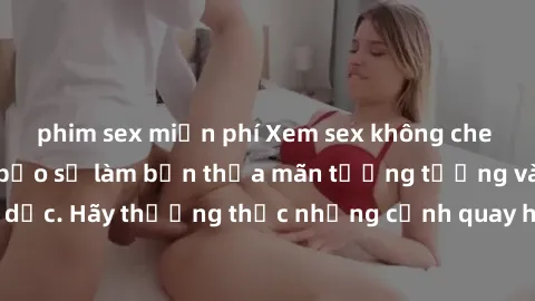 phim sex miễn phí Xem sex không che HD miễn phí đảm bảo sẽ làm bạn thỏa mãn tưởng tượng và nhu cầu tình dục. Hãy thưởng thức những cảnh quay hấp dẫn và mãnh liệt ngay bây giờ!