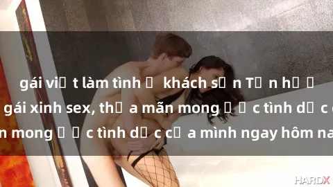 gái việt làm tình ở khách sạn Tận hưởng khoái cảm với gái xinh sex, thỏa mãn mong ước tình dục của mình ngay hôm nay