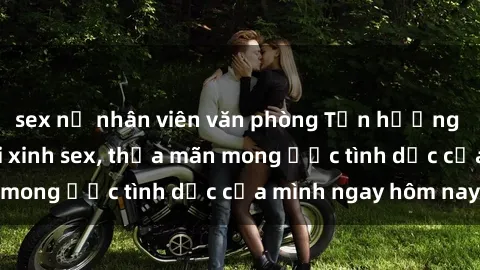 sex nữ nhân viên văn phòng Tận hưởng khoái cảm với gái xinh sex, thỏa mãn mong ước tình dục của mình ngay hôm nay