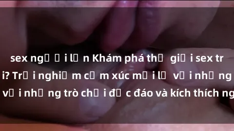 sex người lớn Khám phá thế giới sex trực tuyến: Hơn tuổi? Trải nghiệm cảm xúc mới lạ với những trò chơi độc đáo và kích thích người lớn