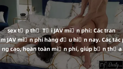sex tập thể Tải JAV miễn phí: Các trang web cung cấp phim JAV miễn phí hàng đầu hiện nay. Các tác phẩm chất lượng cao, hoàn toàn miễn phí, giúp bạn thỏa mãn niềm đam mê mà không tốn kém.