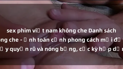 sex phim việt nam không che Danh sách sex Việt Nam không che - Ảnh toàn cảnh phong cách mới đầy quyến rũ và nóng bỏng, cực kỳ hấp dẫn, không thể bỏ qua!
