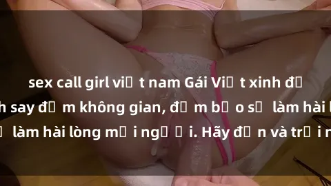 sex call girl việt nam Gái Việt xinh đẹp, nồng nàn làm tình say đắm không gian, đảm bảo sẽ làm hài lòng mọi người. Hãy đến và trải nghiệm ngay!