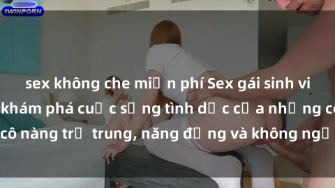sex không che miễn phí Sex gái sinh viên hot nhất: Cùng khám phá cuộc sống tình dục của những cô nàng trẻ trung, năng động và không ngần ngại thử nghiệm!