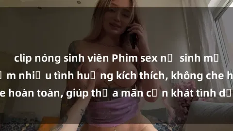 clip nóng sinh viên Phim sex nữ sinh mới nhất: Trải nghiệm nhiều tình huống kích thích, không che hoàn toàn, giúp thỏa mãn cơn khát tình dục của các bạn trẻ