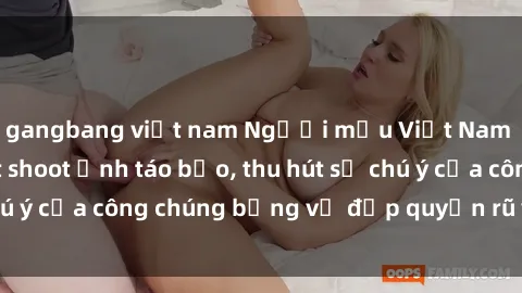 gangbang việt nam Người mẫu Việt Nam gây sốt với loạt shoot ảnh táo bạo, thu hút sự chú ý của công chúng bằng vẻ đẹp quyến rũ và gợi cảm.