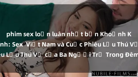 phim sex loạn luân nhật bản Khoảnh Khắc Đầy Kịch Tính: Sex  Việt Nam và Cuộc Phiêu Lưu Thú Vị của Ba Người Trẻ Trong Đêm Say Đắm