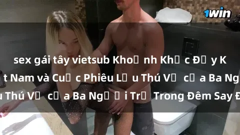 sex gái tây vietsub Khoảnh Khắc Đầy Kịch Tính: Sex  Việt Nam và Cuộc Phiêu Lưu Thú Vị của Ba Người Trẻ Trong Đêm Say Đắm